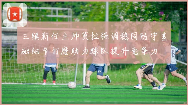 三镇新任主帅莫拉强调稳固防守基础细节打磨助力球队提升竞争力