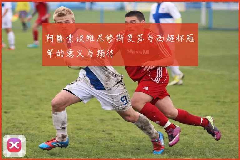 阿隆索谈维尼修斯复苏与西超杯冠军的意义与期待