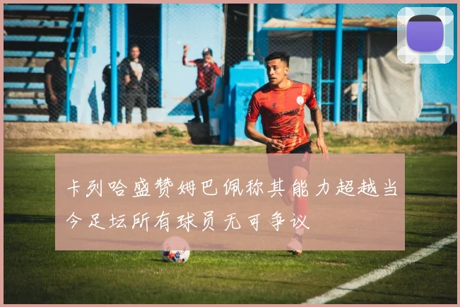 卡列哈盛赞姆巴佩称其能力超越当今足坛所有球员无可争议