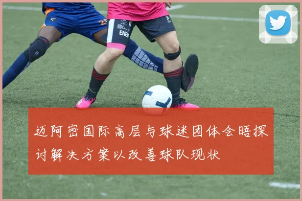 迈阿密国际高层与球迷团体会晤探讨解决方案以改善球队现状