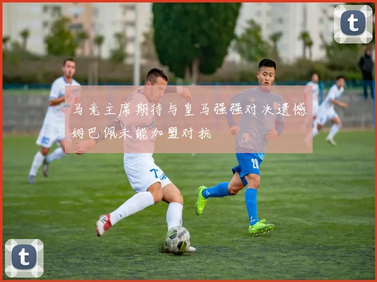 马竞主席期待与皇马强强对决遗憾姆巴佩未能加盟对抗