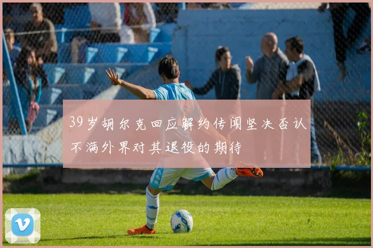 39岁胡尔克回应解约传闻坚决否认不满外界对其退役的期待