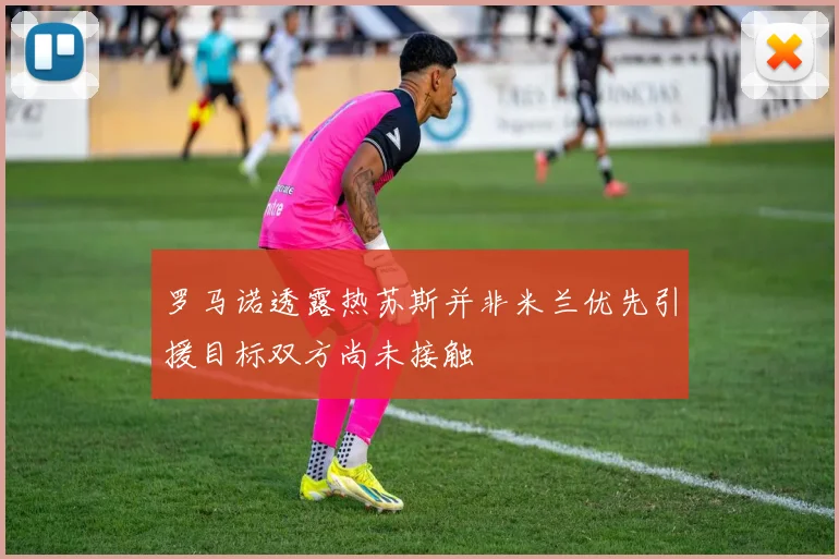罗马诺透露热苏斯并非米兰优先引援目标双方尚未接触