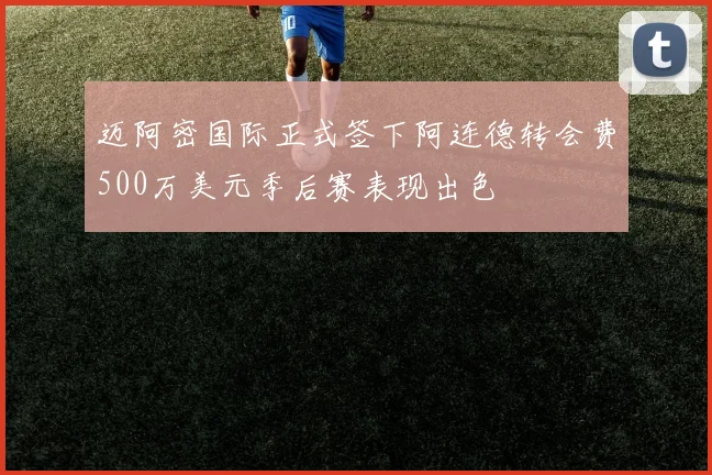 迈阿密国际正式签下阿连德转会费500万美元季后赛表现出色