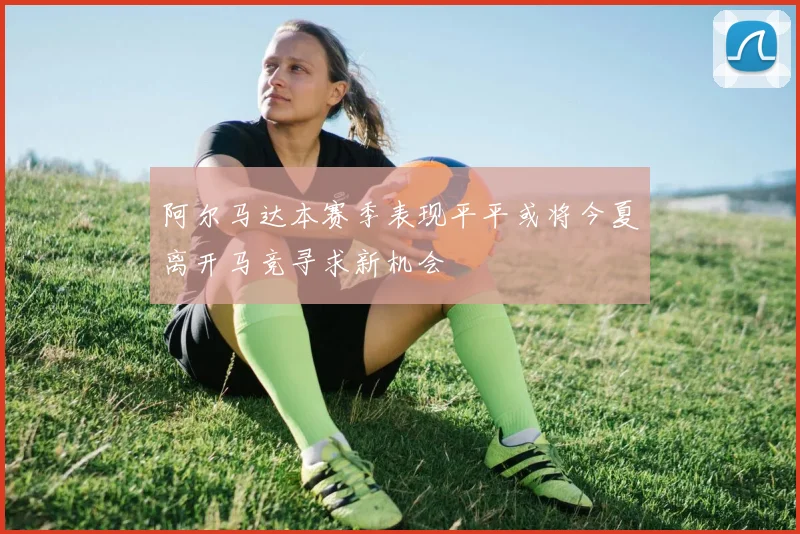 阿尔马达本赛季表现平平或将今夏离开马竞寻求新机会