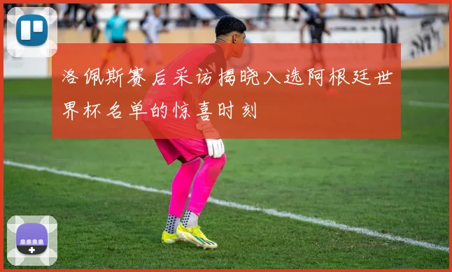 洛佩斯赛后采访揭晓入选阿根廷世界杯名单的惊喜时刻