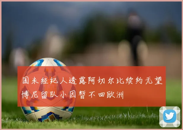 国米经纪人透露阿切尔比续约无望博尼留队小因暂不回欧洲