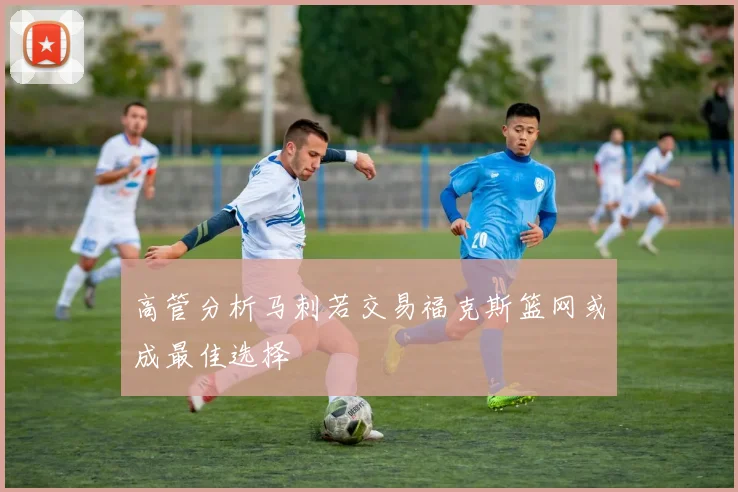 高管分析马刺若交易福克斯篮网或成最佳选择