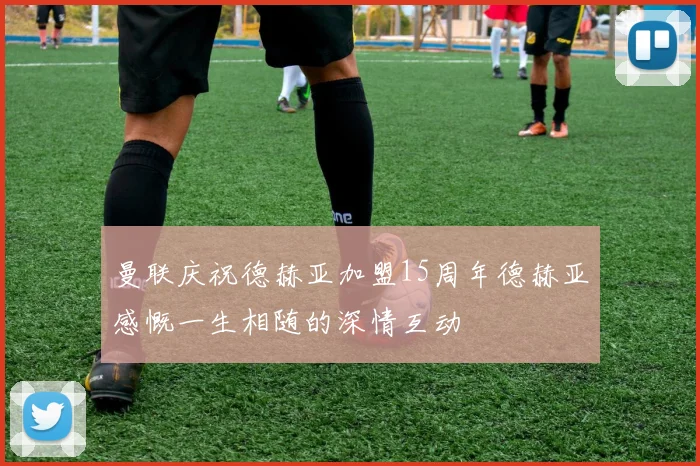 曼联庆祝德赫亚加盟15周年德赫亚感慨一生相随的深情互动
