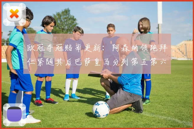欧冠夺冠赔率更新：阿森纳领跑拜仁紧随其后巴萨皇马分列第五第六位