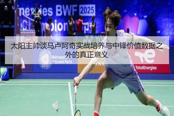 太阳主帅谈马卢阿奇实战培养与中锋价值数据之外的真正意义 - hth